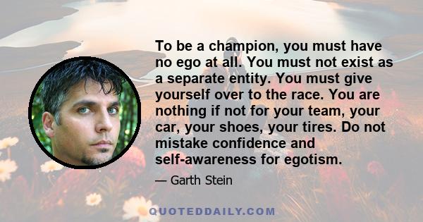 To be a champion, you must have no ego at all. You must not exist as a separate entity. You must give yourself over to the race. You are nothing if not for your team, your car, your shoes, your tires. Do not mistake