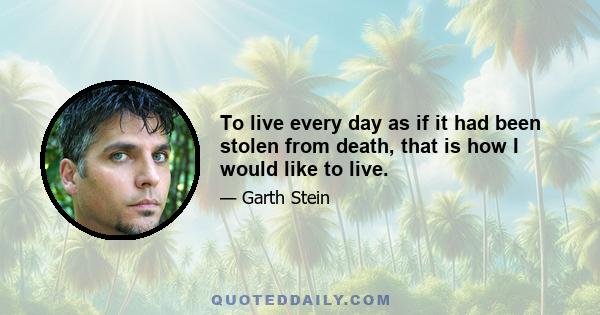 To live every day as if it had been stolen from death, that is how I would like to live. To feel the joy of life, as Eve felt the joy of life. To separate oneself from the burden, the angst, the anguish that we all