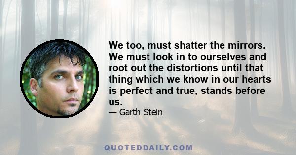 We too, must shatter the mirrors. We must look in to ourselves and root out the distortions until that thing which we know in our hearts is perfect and true, stands before us.