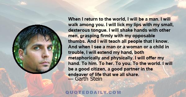 When I return to the world, I will be a man. I will walk among you. I will lick my lips with my small, dexterous tongue. I will shake hands with other men, grasping firmly with my opposable thumbs. And I will teach all