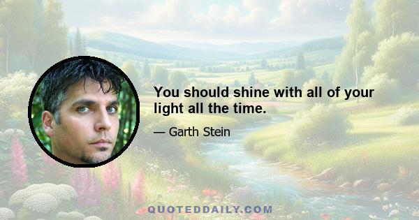 You should shine with all of your light all the time.