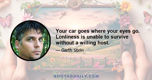 Your car goes where your eyes go. Lonliness is unable to survive without a willing host.