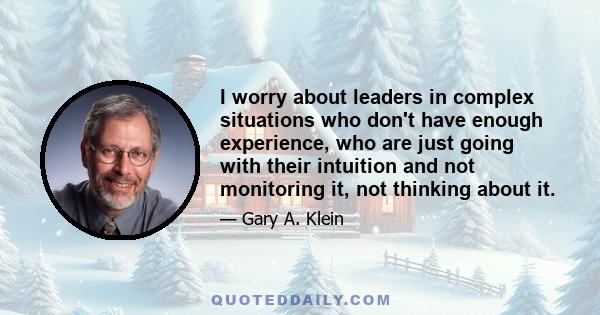 I worry about leaders in complex situations who don't have enough experience, who are just going with their intuition and not monitoring it, not thinking about it.