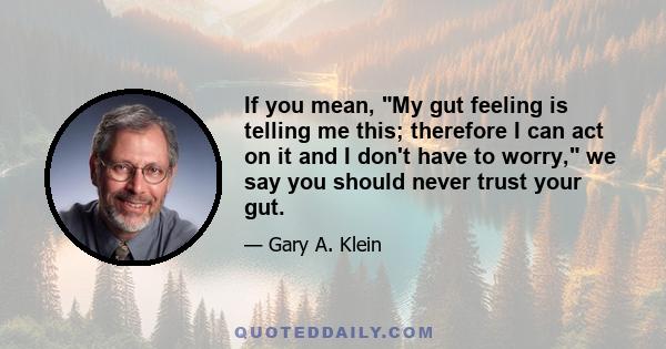 If you mean, My gut feeling is telling me this; therefore I can act on it and I don't have to worry, we say you should never trust your gut.