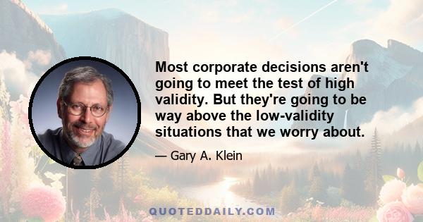 Most corporate decisions aren't going to meet the test of high validity. But they're going to be way above the low-validity situations that we worry about.