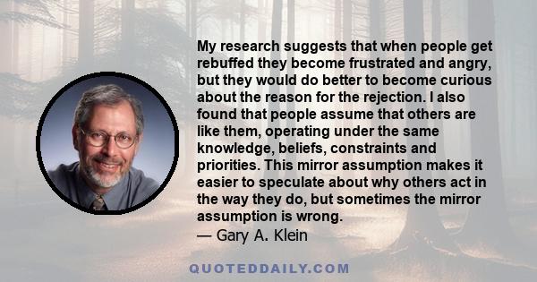 My research suggests that when people get rebuffed they become frustrated and angry, but they would do better to become curious about the reason for the rejection. I also found that people assume that others are like