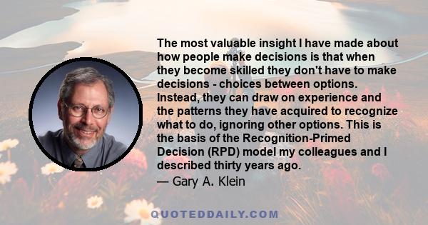 The most valuable insight I have made about how people make decisions is that when they become skilled they don't have to make decisions - choices between options. Instead, they can draw on experience and the patterns