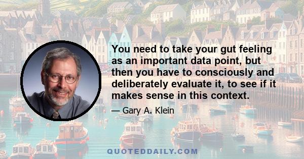 You need to take your gut feeling as an important data point, but then you have to consciously and deliberately evaluate it, to see if it makes sense in this context.