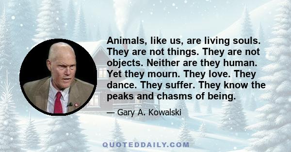 Animals, like us, are living souls. They are not things. They are not objects. Neither are they human. Yet they mourn. They love. They dance. They suffer. They know the peaks and chasms of being.