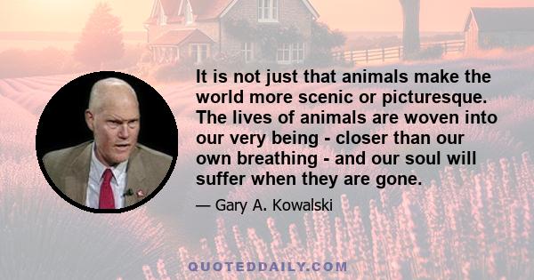 It is not just that animals make the world more scenic or picturesque. The lives of animals are woven into our very being - closer than our own breathing - and our soul will suffer when they are gone.