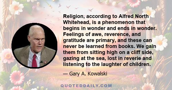 Religion, according to Alfred North Whitehead, is a phenomenon that begins in wonder and ends in wonder. Feelings of awe, reverence, and gratitude are primary, and these can never be learned from books. We gain them