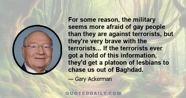 For some reason, the military seems more afraid of gay people than they are against terrorists, but they're very brave with the terrorists... If the terrorists ever got a hold of this information, they'd get a platoon