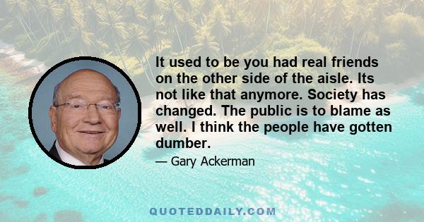 It used to be you had real friends on the other side of the aisle. Its not like that anymore. Society has changed. The public is to blame as well. I think the people have gotten dumber.