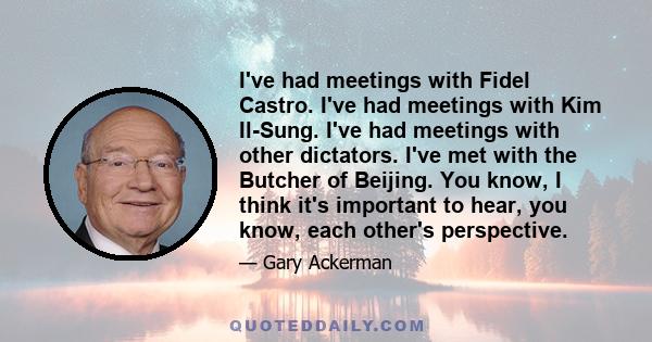 I've had meetings with Fidel Castro. I've had meetings with Kim Il-Sung. I've had meetings with other dictators. I've met with the Butcher of Beijing. You know, I think it's important to hear, you know, each other's