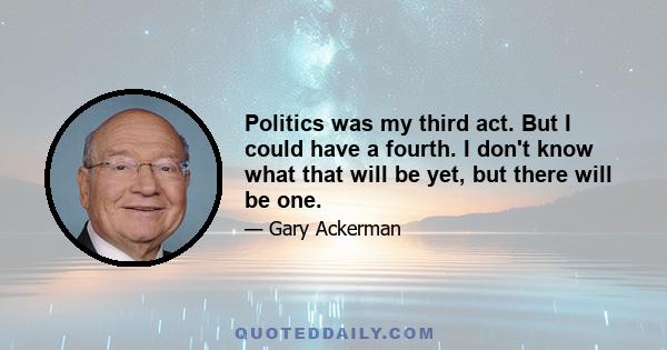 Politics was my third act. But I could have a fourth. I don't know what that will be yet, but there will be one.