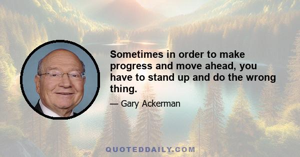 Sometimes in order to make progress and move ahead, you have to stand up and do the wrong thing.