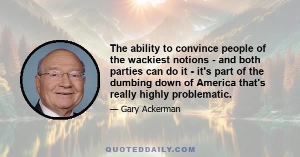 The ability to convince people of the wackiest notions - and both parties can do it - it's part of the dumbing down of America that's really highly problematic.