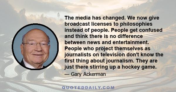 The media has changed. We now give broadcast licenses to philosophies instead of people. People get confused and think there is no difference between news and entertainment. People who project themselves as journalists