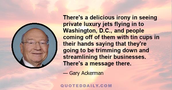 There's a delicious irony in seeing private luxury jets flying in to Washington, D.C., and people coming off of them with tin cups in their hands saying that they're going to be trimming down and streamlining their