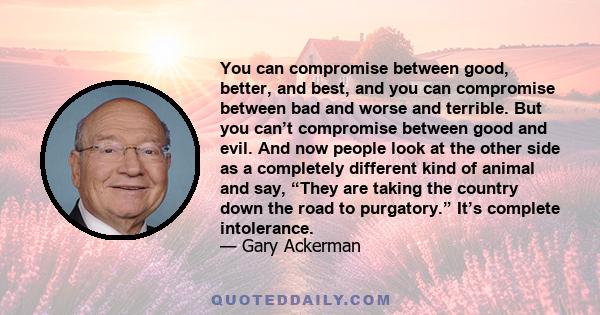 You can compromise between good, better, and best, and you can compromise between bad and worse and terrible. But you can’t compromise between good and evil. And now people look at the other side as a completely