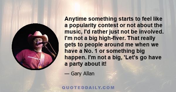 Anytime something starts to feel like a popularity contest or not about the music, I'd rather just not be involved. I'm not a big high-fiver. That really gets to people around me when we have a No. 1 or something big