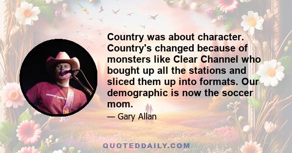 Country was about character. Country's changed because of monsters like Clear Channel who bought up all the stations and sliced them up into formats. Our demographic is now the soccer mom.