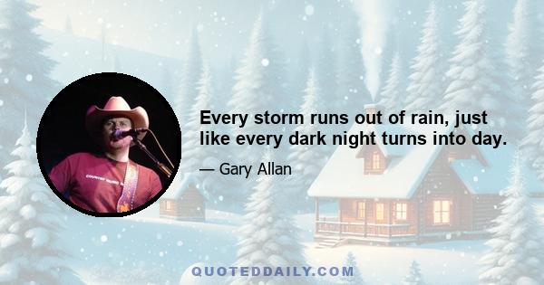 Every storm runs out of rain, just like every dark night turns into day.