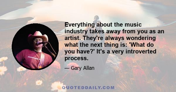 Everything about the music industry takes away from you as an artist. They're always wondering what the next thing is: 'What do you have?' It's a very introverted process.