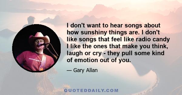 I don't want to hear songs about how sunshiny things are. I don't like songs that feel like radio candy I like the ones that make you think, laugh or cry - they pull some kind of emotion out of you.