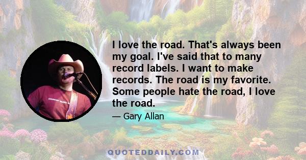 I love the road. That's always been my goal. I've said that to many record labels. I want to make records. The road is my favorite. Some people hate the road, I love the road.