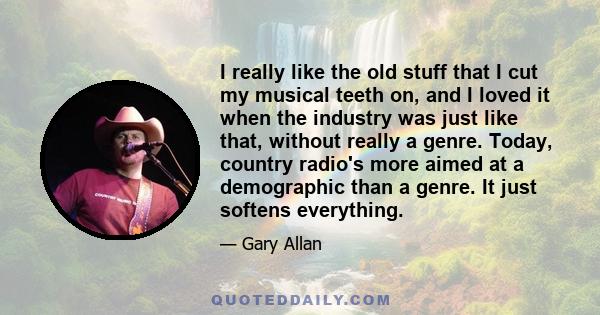 I really like the old stuff that I cut my musical teeth on, and I loved it when the industry was just like that, without really a genre. Today, country radio's more aimed at a demographic than a genre. It just softens