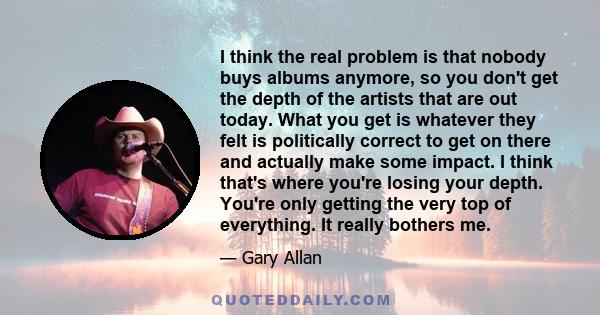 I think the real problem is that nobody buys albums anymore, so you don't get the depth of the artists that are out today. What you get is whatever they felt is politically correct to get on there and actually make some 