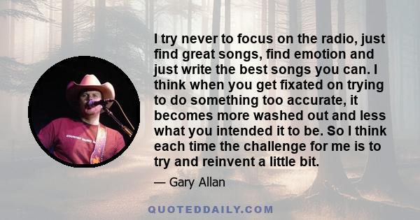 I try never to focus on the radio, just find great songs, find emotion and just write the best songs you can. I think when you get fixated on trying to do something too accurate, it becomes more washed out and less what 