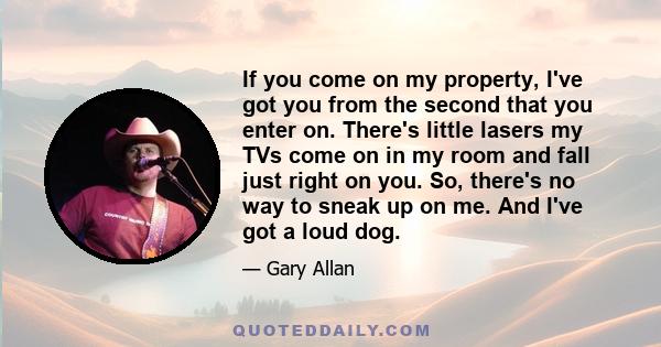 If you come on my property, I've got you from the second that you enter on. There's little lasers my TVs come on in my room and fall just right on you. So, there's no way to sneak up on me. And I've got a loud dog.