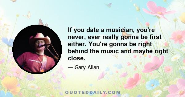 If you date a musician, you're never, ever really gonna be first either. You're gonna be right behind the music and maybe right close.