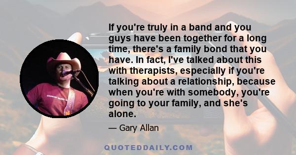 If you're truly in a band and you guys have been together for a long time, there's a family bond that you have. In fact, I've talked about this with therapists, especially if you're talking about a relationship, because 