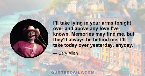 I'll take lying in your arms tonight over and above any love I've known. Memories may find me, but they'll always be behind me. I'll take today over yesterday, anyday.