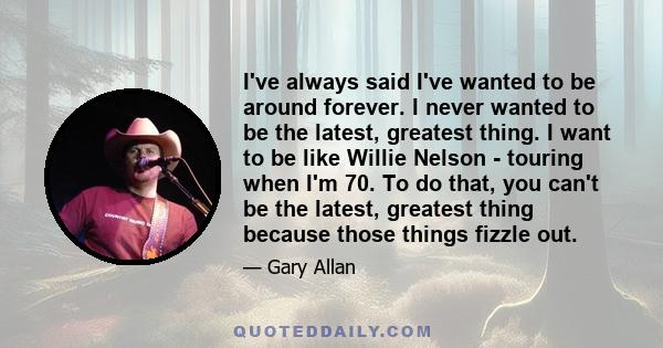 I've always said I've wanted to be around forever. I never wanted to be the latest, greatest thing. I want to be like Willie Nelson - touring when I'm 70. To do that, you can't be the latest, greatest thing because