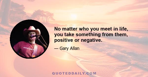 No matter who you meet in life, you take something from them, positive or negative.