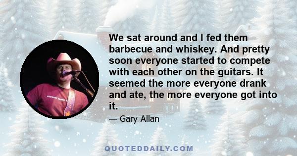 We sat around and I fed them barbecue and whiskey. And pretty soon everyone started to compete with each other on the guitars. It seemed the more everyone drank and ate, the more everyone got into it.