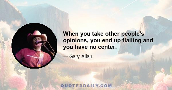 When you take other people's opinions, you end up flailing and you have no center.