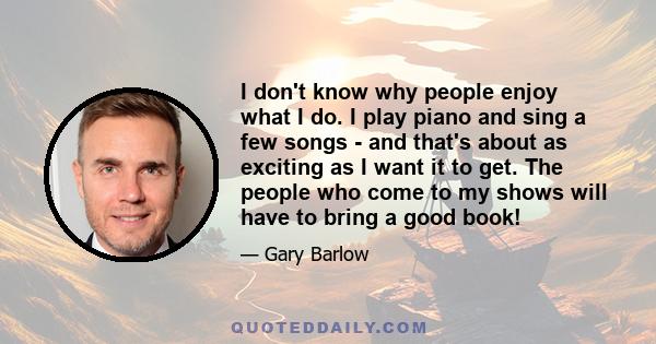 I don't know why people enjoy what I do. I play piano and sing a few songs - and that's about as exciting as I want it to get. The people who come to my shows will have to bring a good book!