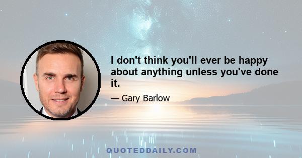 I don't think you'll ever be happy about anything unless you've done it.