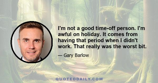 I'm not a good time-off person. I'm awful on holiday. It comes from having that period when I didn't work. That really was the worst bit.