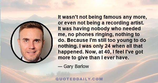 It wasn't not being famous any more, or even not being a recording artist. It was having nobody who needed me, no phones ringing, nothing to do. Because I'm still too young to do nothing. I was only 24 when all that