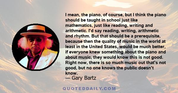 I mean, the piano, of course, but I think the piano should be taught in school just like mathematics, just like reading, writing and arithmetic. I'd say reading, writing, arithmetic and rhythm. But that should be a