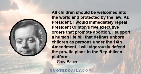 All children should be welcomed into the world and protected by the law. As President, I would immediately repeal President Clinton's five executive orders that promote abortion. I support a human life bill that defines 