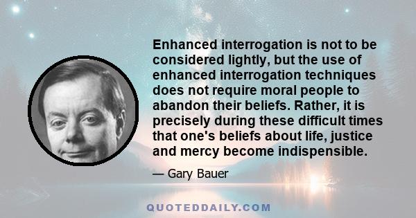 Enhanced interrogation is not to be considered lightly, but the use of enhanced interrogation techniques does not require moral people to abandon their beliefs. Rather, it is precisely during these difficult times that