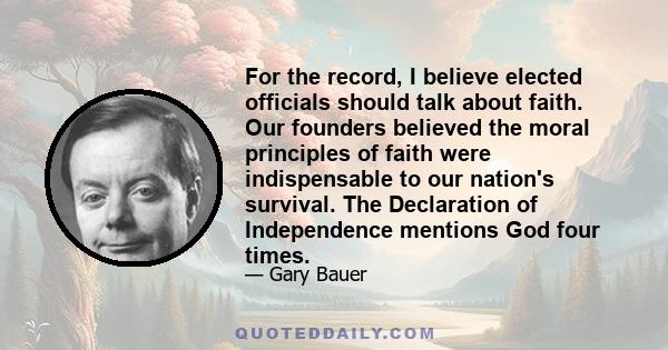 For the record, I believe elected officials should talk about faith. Our founders believed the moral principles of faith were indispensable to our nation's survival. The Declaration of Independence mentions God four