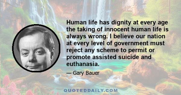 Human life has dignity at every age the taking of innocent human life is always wrong. I believe our nation at every level of government must reject any scheme to permit or promote assisted suicide and euthanasia.